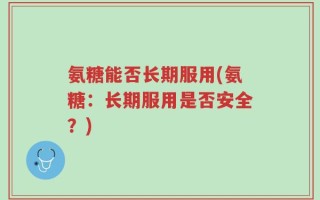 氨糖能否长期服用(氨糖：长期服用是否安全？)
