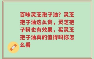 百味灵芝孢子油？灵芝孢子油这么贵，灵芝孢子粉也有效果，买灵芝孢子油真的值得吗你怎么看