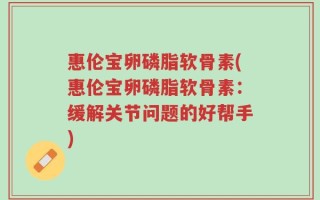 惠伦宝卵磷脂软骨素(惠伦宝卵磷脂软骨素：缓解关节问题的好帮手)