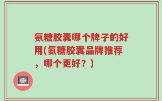 氨糖胶囊哪个牌子的好用(氨糖胶囊品牌推荐，哪个更好？)