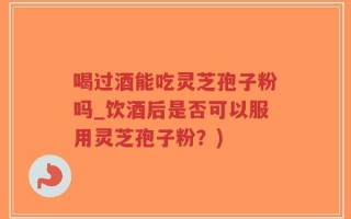 喝过酒能吃灵芝孢子粉吗_饮酒后是否可以服用灵芝孢子粉？)