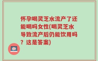 怀孕喝灵芝水流产了还能喝吗女性(喝灵芝水导致流产后仍能饮用吗？这是答案)