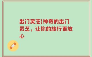 出门灵芝(神奇的出门灵芝，让你的旅行更放心