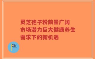 灵芝孢子粉前景广阔 市场潜力巨大健康养生需求下的新机遇