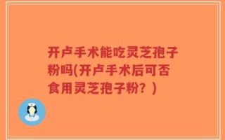 开卢手术能吃灵芝孢子粉吗(开卢手术后可否食用灵芝孢子粉？)