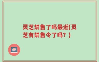 灵芝禁售了吗最近(灵芝有禁售令了吗？)