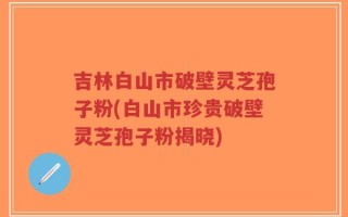 吉林白山市破壁灵芝孢子粉(白山市珍贵破壁灵芝孢子粉揭晓)