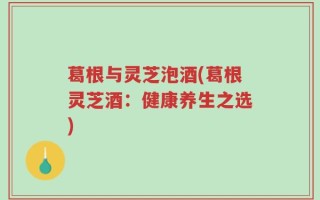 葛根与灵芝泡酒(葛根灵芝酒：健康养生之选)