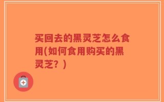 买回去的黑灵芝怎么食用(如何食用购买的黑灵芝？)