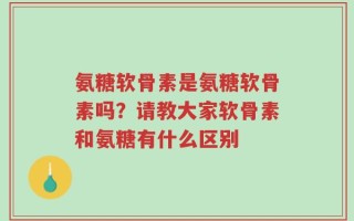 氨糖软骨素是氨糖软骨素吗？请教大家软骨素和氨糖有什么区别