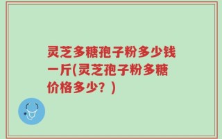灵芝多糖孢子粉多少钱一斤(灵芝孢子粉多糖价格多少？)