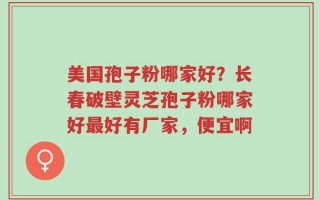 美国孢子粉哪家好？长春破壁灵芝孢子粉哪家好最好有厂家，便宜啊