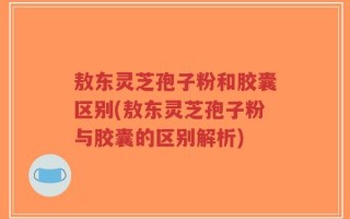 敖东灵芝孢子粉和胶囊区别(敖东灵芝孢子粉与胶囊的区别解析)