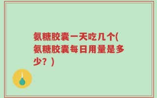 氨糖胶囊一天吃几个(氨糖胶囊每日用量是多少？)