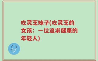 吃灵芝妹子(吃灵芝的女孩：一位追求健康的年轻人)