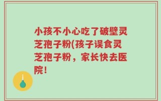 小孩不小心吃了破壁灵芝孢子粉(孩子误食灵芝孢子粉，家长快去医院！