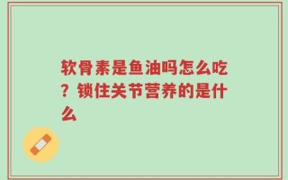 软骨素是鱼油吗怎么吃？锁住关节营养的是什么