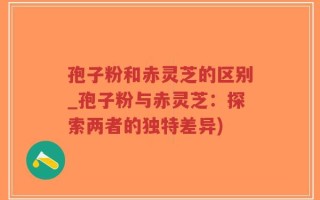 孢子粉和赤灵芝的区别_孢子粉与赤灵芝：探索两者的独特差异)