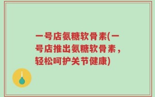 一号店氨糖软骨素(一号店推出氨糖软骨素，轻松呵护关节健康)