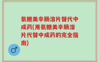 氨糖美辛肠溶片替代中成药(用氨糖美辛肠溶片代替中成药的完全指南)