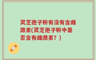 灵芝孢子粉有没有含雌激素(灵芝孢子粉中是否含有雌激素？)