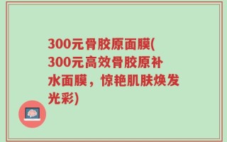 300元骨胶原面膜(300元高效骨胶原补水面膜，惊艳肌肤焕发光彩)
