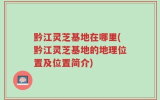 黔江灵芝基地在哪里(黔江灵芝基地的地理位置及位置简介)