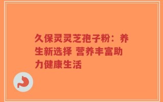 久保灵灵芝孢子粉：养生新选择 营养丰富助力健康生活