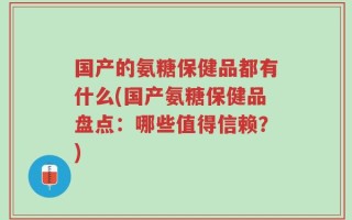 国产的氨糖保健品都有什么(国产氨糖保健品盘点：哪些值得信赖？)