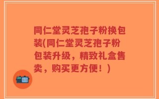 同仁堂灵芝孢子粉换包装(同仁堂灵芝孢子粉包装升级，精致礼盒售卖，购买更方便！)