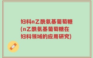 妇科n乙酰氨基葡萄糖(n乙酰氨基葡萄糖在妇科领域的应用研究)