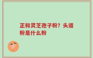 正和灵芝孢子粉？头道粉是什么粉