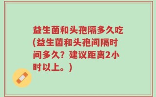 益生菌和头孢隔多久吃(益生菌和头孢间隔时间多久？建议距离2小时以上。)