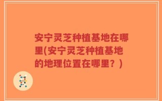 安宁灵芝种植基地在哪里(安宁灵芝种植基地的地理位置在哪里？)