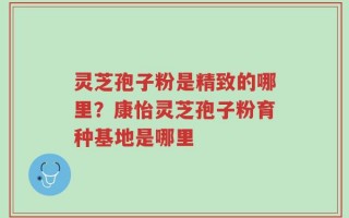 灵芝孢子粉是精致的哪里？康怡灵芝孢子粉育种基地是哪里