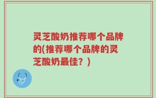 灵芝酸奶推荐哪个品牌的(推荐哪个品牌的灵芝酸奶最佳？)