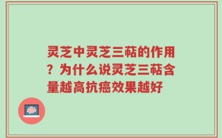 灵芝中灵芝三萜的作用？为什么说灵芝三萜含量越高抗癌效果越好
