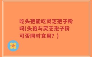 吃头孢能吃灵芝孢子粉吗(头孢与灵芝孢子粉可否同时食用？)