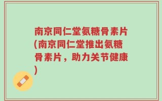 南京同仁堂氨糖骨素片(南京同仁堂推出氨糖骨素片，助力关节健康)