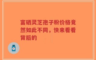 富硒灵芝孢子粉价格竟然如此不同，快来看看背后的