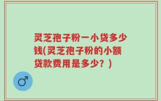 灵芝孢子粉一小贷多少钱(灵芝孢子粉的小额贷款费用是多少？)