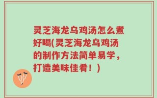 灵芝海龙乌鸡汤怎么煮好喝(灵芝海龙乌鸡汤的制作方法简单易学，打造美味佳肴！)