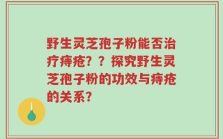 野生灵芝孢子粉能否治疗痔疮？？探究野生灵芝孢子粉的功效与痔疮的关系？