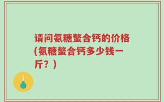 请问氨糖螯合钙的价格(氨糖螯合钙多少钱一斤？)