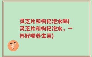 灵芝片和枸杞泡水喝(灵芝片和枸杞泡水，一杯好喝养生茶)