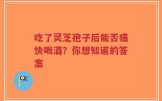 吃了灵芝孢子后能否痛快喝酒？你想知道的答案