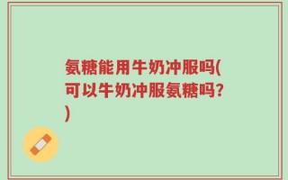氨糖能用牛奶冲服吗(可以牛奶冲服氨糖吗？)