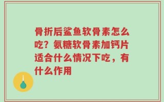 骨折后鲨鱼软骨素怎么吃？氨糖软骨素加钙片适合什么情况下吃，有什么作用