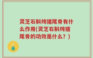 灵芝石斛炖猪尾骨有什么作用(灵芝石斛炖猪尾骨的功效是什么？)