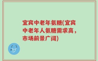 宜宾中老年氨糖(宜宾中老年人氨糖需求高，市场前景广阔)